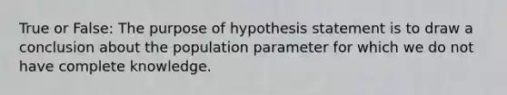 True or False: The purpose of hypothesis statement is to draw a conclusion about the population parameter for which we do not have complete knowledge.