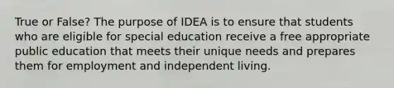 True or False? The purpose of IDEA is to ensure that students who are eligible for special education receive a free appropriate public education that meets their unique needs and prepares them for employment and independent living.