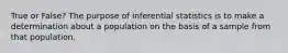 True or False? The purpose of inferential statistics is to make a determination about a population on the basis of a sample from that population.