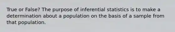 True or False? The purpose of inferential statistics is to make a determination about a population on the basis of a sample from that population.