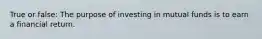 True or false: The purpose of investing in mutual funds is to earn a financial return.