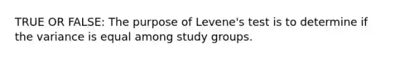 TRUE OR FALSE: The purpose of Levene's test is to determine if the variance is equal among study groups.