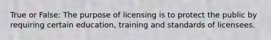 True or False: The purpose of licensing is to protect the public by requiring certain education, training and standards of licensees.