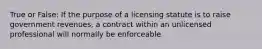 True or False: If the purpose of a licensing statute is to raise government revenues, a contract within an unlicensed professional will normally be enforceable