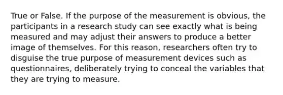 True or False. If the purpose of the measurement is obvious, the participants in a research study can see exactly what is being measured and may adjust their answers to produce a better image of themselves. For this reason, researchers often try to disguise the true purpose of measurement devices such as questionnaires, deliberately trying to conceal the variables that they are trying to measure.