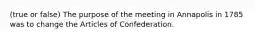 (true or false) The purpose of the meeting in Annapolis in 1785 was to change the Articles of Confederation.