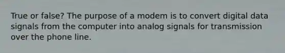 True or false? The purpose of a modem is to convert digital data signals from the computer into analog signals for transmission over the phone line.