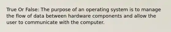 True Or False: The purpose of an operating system is to manage the flow of data between hardware components and allow the user to communicate with the computer.