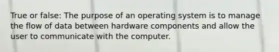 True or false: The purpose of an operating system is to manage the flow of data between hardware components and allow the user to communicate with the computer.