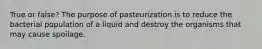 True or false? The purpose of pasteurization is to reduce the bacterial population of a liquid and destroy the organisms that may cause spoilage.