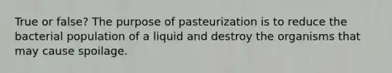 True or false? The purpose of pasteurization is to reduce the bacterial population of a liquid and destroy the organisms that may cause spoilage.