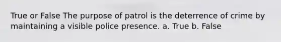 True or False The purpose of patrol is the deterrence of crime by maintaining a visible police presence. a. True b. False