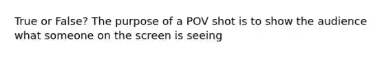 True or False? The purpose of a POV shot is to show the audience what someone on the screen is seeing