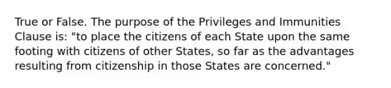 True or False. The purpose of the Privileges and Immunities Clause is: "to place the citizens of each State upon the same footing with citizens of other States, so far as the advantages resulting from citizenship in those States are concerned."