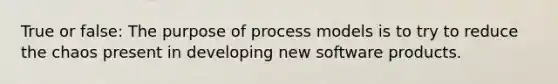 True or false: The purpose of process models is to try to reduce the chaos present in developing new software products.