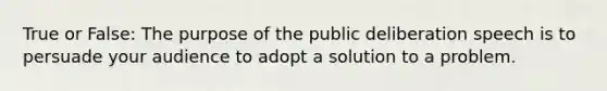 True or False: The purpose of the public deliberation speech is to persuade your audience to adopt a solution to a problem.