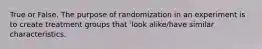 True or False. The purpose of randomization in an experiment is to create treatment groups that 'look alike/have similar characteristics.