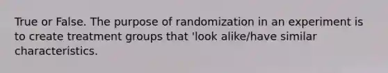 True or False. The purpose of randomization in an experiment is to create treatment groups that 'look alike/have similar characteristics.