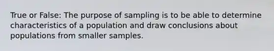 True or False: The purpose of sampling is to be able to determine characteristics of a population and draw conclusions about populations from smaller samples.