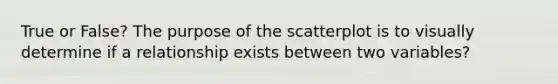 True or False? The purpose of the scatterplot is to visually determine if a relationship exists between two variables?