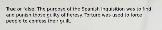 True or false. The purpose of the Spanish Inquisition was to find and punish those guilty of heresy. Torture was used to force people to confess their guilt.