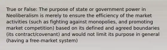 True or False: The purpose of state or government power in Neoliberalism is merely to ensure the efficiency of the market activities (such as fighting against monopolies, and promoting market competition) based on its defined and agreed boundaries (its contract/covenant) and would not limit its purpose in general (having a free-market system)