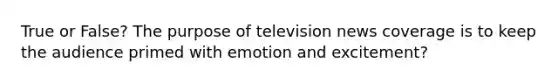 True or False? The purpose of television news coverage is to keep the audience primed with emotion and excitement?