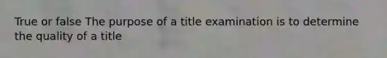 True or false The purpose of a title examination is to determine the quality of a title