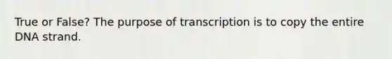 True or False? The purpose of transcription is to copy the entire DNA strand.