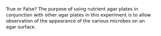 True or False? The purpose of using nutrient agar plates in conjunction with other agar plates in this experiment is to allow observation of the appearance of the various microbes on an agar surface.