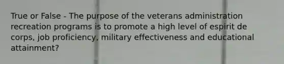 True or False - The purpose of the veterans administration recreation programs is to promote a high level of espirit de corps, job proficiency, military effectiveness and educational attainment?