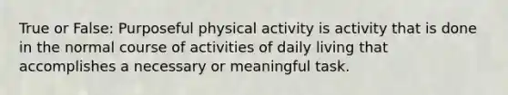 True or False: Purposeful physical activity is activity that is done in the normal course of activities of daily living that accomplishes a necessary or meaningful task.