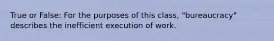 True or False: For the purposes of this class, "bureaucracy" describes the inefficient execution of work.