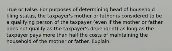 True or False. For purposes of determining head of household filing status, the taxpayer's mother or father is considered to be a qualifying person of the taxpayer (even if the mother or father does not qualify as the taxpayer's dependent) as long as the taxpayer pays more than half the costs of maintaining the household of the mother or father. Explain.