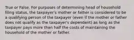 True or False. For purposes of determining head of household filing status, the taxpayer's mother or father is considered to be a qualifying person of the taxpayer (even if the mother or father does not qualify as the taxpayer's dependent) as long as the taxpayer pays more than half the costs of maintaining the household of the mother or father.