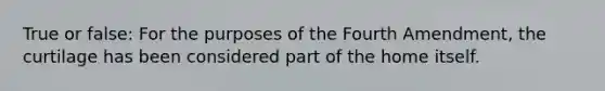 True or false: For the purposes of the Fourth Amendment, the curtilage has been considered part of the home itself.