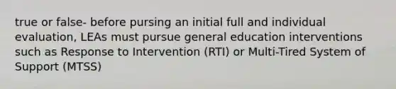 true or false- before pursing an initial full and individual evaluation, LEAs must pursue general education interventions such as Response to Intervention (RTI) or Multi-Tired System of Support (MTSS)