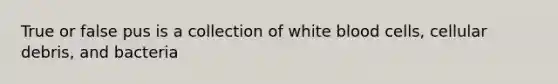 True or false pus is a collection of white blood cells, cellular debris, and bacteria