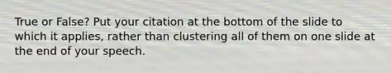 True or False? Put your citation at the bottom of the slide to which it applies, rather than clustering all of them on one slide at the end of your speech.