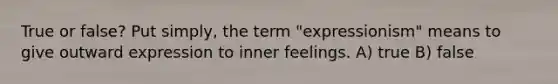 True or false? Put simply, the term "expressionism" means to give outward expression to inner feelings. A) true B) false