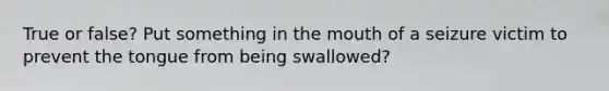 True or false? Put something in the mouth of a seizure victim to prevent the tongue from being swallowed?