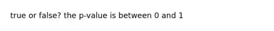 true or false? the p-value is between 0 and 1