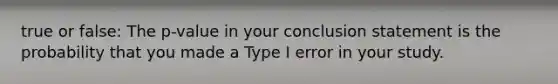 true or false: The p-value in your conclusion statement is the probability that you made a Type I error in your study.