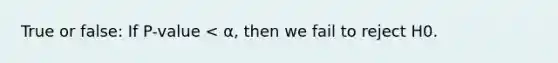 True or false: If P-value < α, then we fail to reject H0.