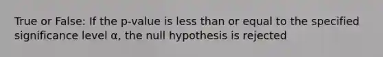 True or False: If the p-value is less than or equal to the specified significance level α, the null hypothesis is rejected