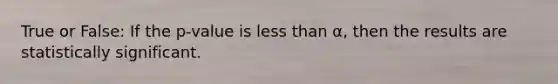 True or False: If the p-value is less than α, then the results are statistically significant.