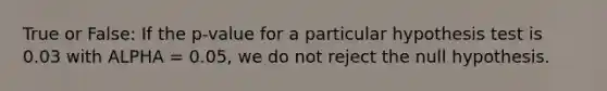 True or False: If the p-value for a particular hypothesis test is 0.03 with ALPHA = 0.05, we do not reject the null hypothesis.