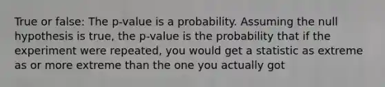 True or false: The p-value is a probability. Assuming the null hypothesis is true, the p-value is the probability that if the experiment were repeated, you would get a statistic as extreme as or more extreme than the one you actually got