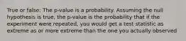 True or false: The p-value is a probability. Assuming the null hypothesis is true, the p-value is the probability that if the experiment were repeated, you would get a test statistic as extreme as or more extreme than the one you actually observed