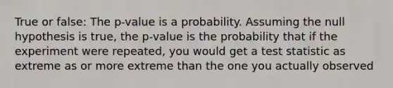 True or false: The p-value is a probability. Assuming the null hypothesis is true, the p-value is the probability that if the experiment were repeated, you would get a test statistic as extreme as or more extreme than the one you actually observed